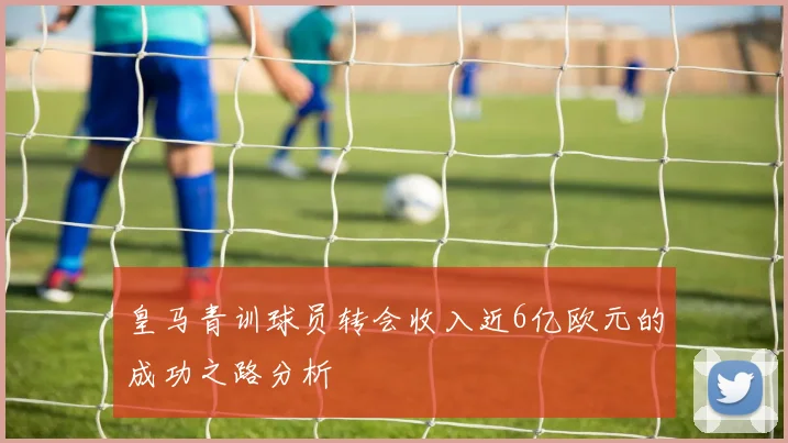 皇马青训球员转会收入近6亿欧元的成功之路分析