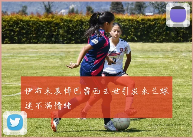 伊布未哀悼巴雷西去世引发米兰球迷不满情绪