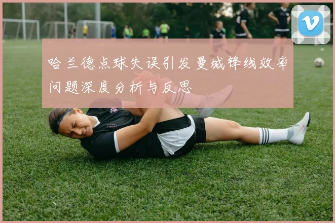 哈兰德点球失误引发曼城锋线效率问题深度分析与反思