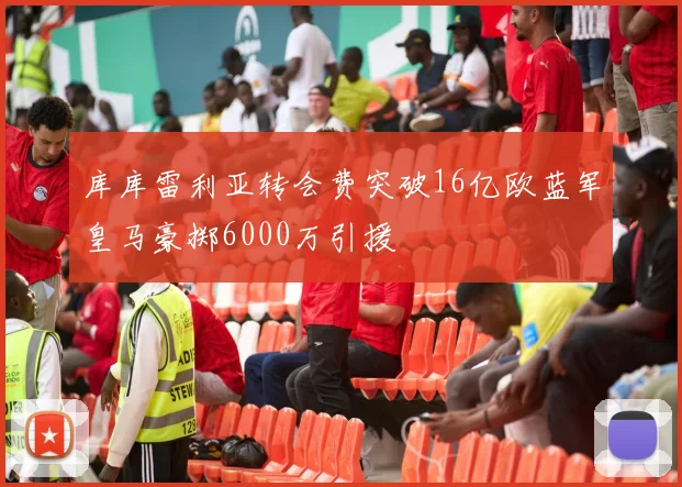 库库雷利亚转会费突破16亿欧蓝军皇马豪掷6000万引援