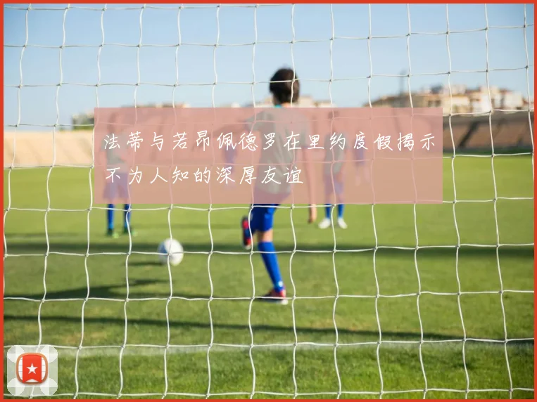 法蒂与若昂佩德罗在里约度假揭示不为人知的深厚友谊