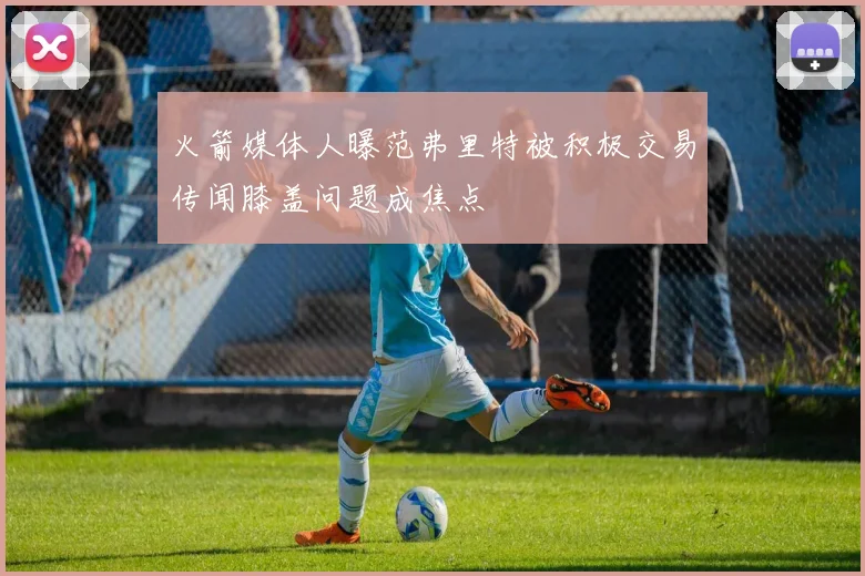 火箭媒体人曝范弗里特被积极交易传闻膝盖问题成焦点