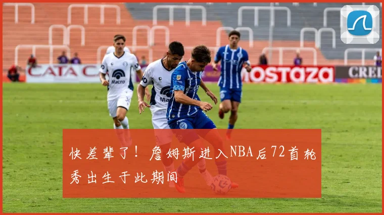 快差辈了！詹姆斯进入NBA后72首轮秀出生于此期间