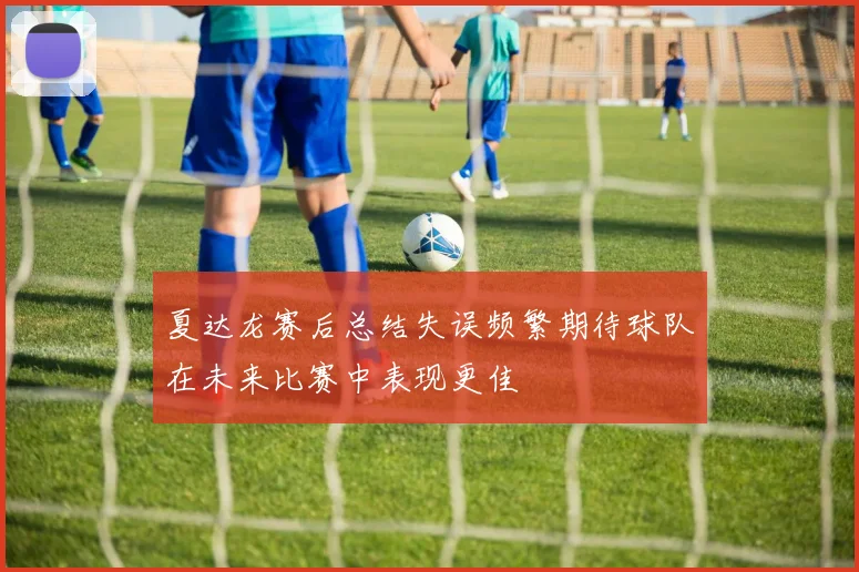 夏达龙赛后总结失误频繁期待球队在未来比赛中表现更佳