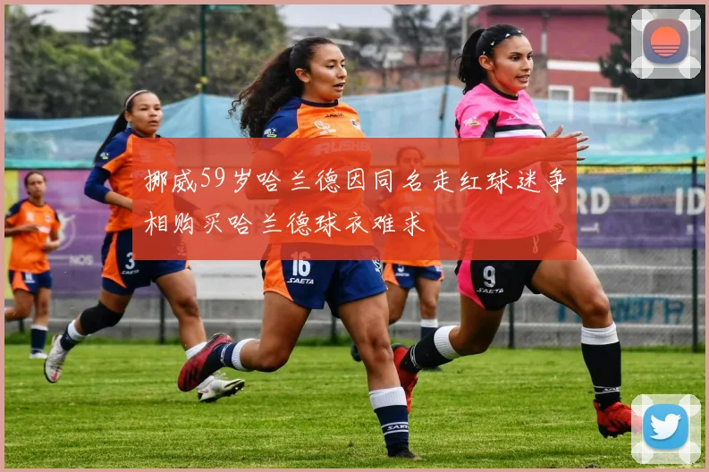 挪威59岁哈兰德因同名走红球迷争相购买哈兰德球衣难求