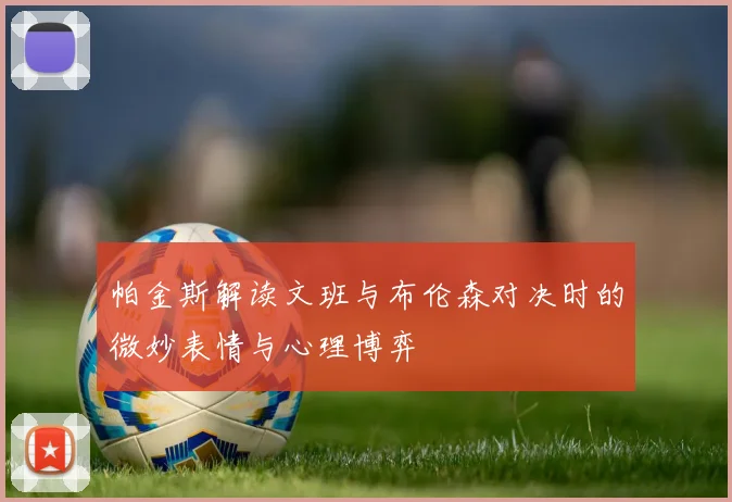 帕金斯解读文班与布伦森对决时的微妙表情与心理博弈