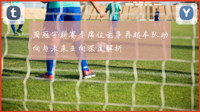 周冠宇新赛季席位竞争再起车队动向与未来去向深度解析