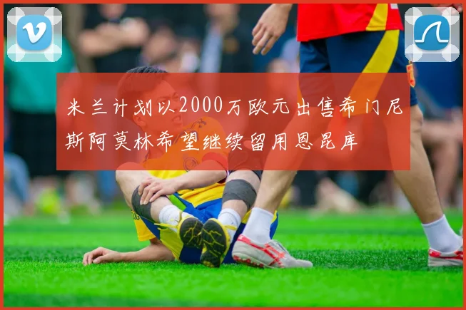 米兰计划以2000万欧元出售希门尼斯阿莫林希望继续留用恩昆库