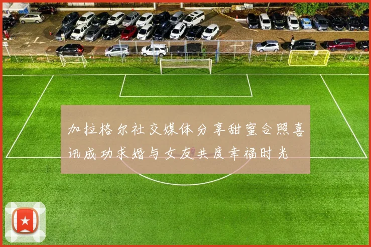 加拉格尔社交媒体分享甜蜜合照喜讯成功求婚与女友共度幸福时光