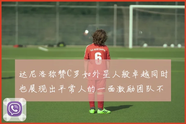 达尼洛称赞C罗如外星人般卓越同时也展现出平常人的一面激励团队不断进步